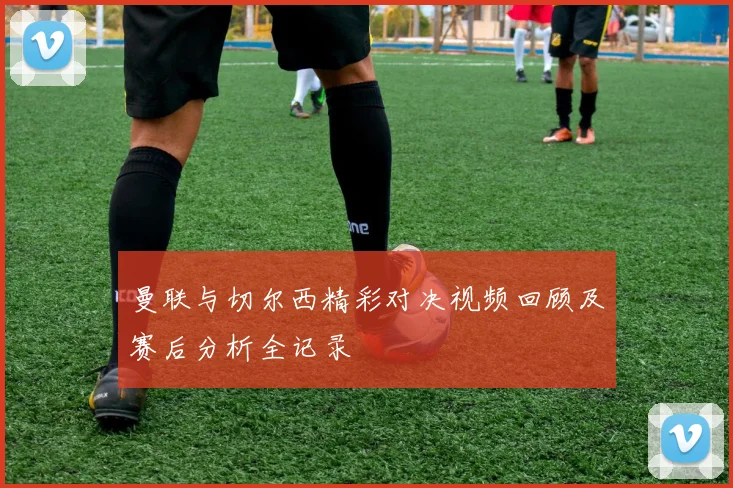 曼联与切尔西精彩对决视频回顾及赛后分析全记录