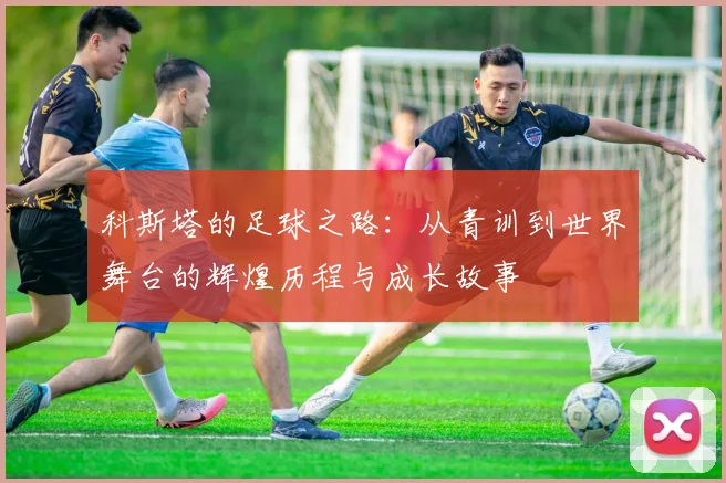 科斯塔的足球之路：从青训到世界舞台的辉煌历程与成长故事