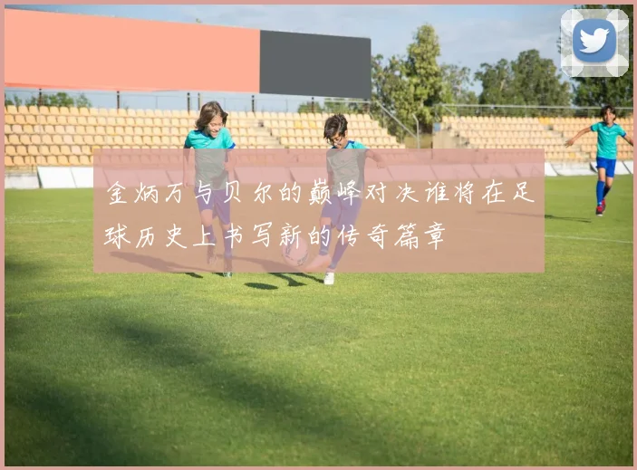 金炳万与贝尔的巅峰对决谁将在足球历史上书写新的传奇篇章